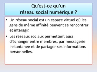 Qu’est-ce qu’un
réseau social numérique ?
• Un réseau social est un espace virtuel où les
gens de même affinité peuvent se rencontrer
et interagir.
• Les réseaux sociaux permettent aussi
d’échanger entre membres, par messagerie
instantanée et de partager ses informations
personnelles.
 