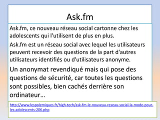 Ask.fm
Ask.fm, ce nouveau réseau social cartonne chez les
adolescents qui l’utilisent de plus en plus.
Ask.fm est un réseau social avec lequel les utilisateurs
peuvent recevoir des questions de la part d'autres
utilisateurs identifiés ou d'utilisateurs anonyme.
Un anonymat revendiqué mais qui pose des
questions de sécurité, car toutes les questions
sont possibles, bien cachés derrière son
ordinateur…
http://www.lespolemiques.fr/high-tech/ask-fm-le-nouveau-reseau-social-la-mode-pour-
les-adolescents-206.php
 