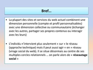 • La plupart des sites et services du web actuel combinent une
dimension personnelle (compte et profil personnalisables)
avec une dimension collective ou communautaire (échanger
avec les autres, partager ses propres contenus ou interagir
avec les leurs)
• L’individu n’intervient plus seulement « sur » le réseau
(approche technique) mais il peut aussi agir « en » réseau
(virage social du web). Il se situe désormais au centre de ses
multiples cercles relationnels … on parle alors de « réseautage
social »
Bref…
 