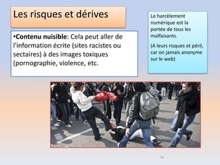 Les risques et dérives
•Contenu nuisible: Cela peut aller de
l'information écrite (sites racistes ou
sectaires) à des images toxiques
(pornographie, violence, etc.
74
Le harcèlement
numérique est la
portée de tous les
malfaisants.
(A leurs risques et péril,
car on jamais anonyme
sur le web)
 