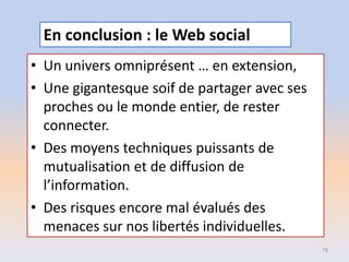 • Un univers omniprésent … en extension,
• Une gigantesque soif de partager avec ses
proches ou le monde entier, de rester
connecter.
• Des moyens techniques puissants de
mutualisation et de diffusion de
l’information.
• Des risques encore mal évalués des
menaces sur nos libertés individuelles.
78
En conclusion : le Web social
 