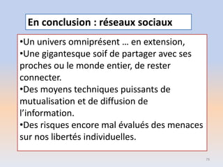 •Un univers omniprésent … en extension,
•Une gigantesque soif de partager avec ses
proches ou le monde entier, de rester
connecter.
•Des moyens techniques puissants de
mutualisation et de diffusion de
l’information.
•Des risques encore mal évalués des menaces
sur nos libertés individuelles.
79
En conclusion : réseaux sociaux
 