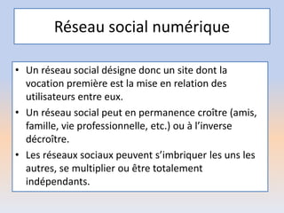 Réseau social numérique
• Un réseau social désigne donc un site dont la
vocation première est la mise en relation des
utilisateurs entre eux.
• Un réseau social peut en permanence croître (amis,
famille, vie professionnelle, etc.) ou à l’inverse
décroître.
• Les réseaux sociaux peuvent s’imbriquer les uns les
autres, se multiplier ou être totalement
indépendants.
 