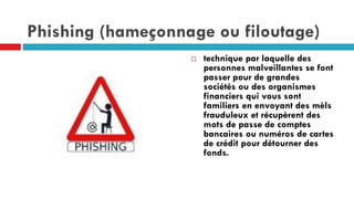 Phishing (hameçonnage ou filoutage)
 technique par laquelle des
personnes malveillantes se font
passer pour de grandes
sociétés ou des organismes
financiers qui vous sont
familiers en envoyant des mèls
frauduleux et récupèrent des
mots de passe de comptes
bancaires ou numéros de cartes
de crédit pour détourner des
fonds.
 