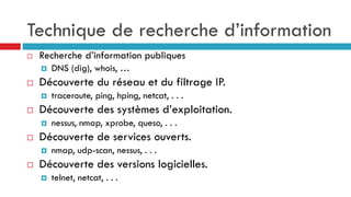 Technique de recherche d’information
 Recherche d’information publiques
 DNS (dig), whois, …
 Découverte du réseau et du filtrage IP.
 traceroute, ping, hping, netcat, . . .
 Découverte des systèmes d’exploitation.
 nessus, nmap, xprobe, queso, . . .
 Découverte de services ouverts.
 nmap, udp-scan, nessus, . . .
 Découverte des versions logicielles.
 telnet, netcat, . . .
 