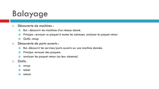 Balayage
 Découverte de machines :
 But : découvrir les machines d’un réseau donné.
 Principe : envoyer un paquet à toutes les adresses. analyser le paquet retour
 Outils. nmap
 Découverte de ports ouverts :
 But. découvrir les services/ports ouverts sur une machine donnée.
 Principe. envoyer des paquets.
 analyser les paquet retour (ou leur absence)
 Outils.
 nmap
 telnet
 netcat
 