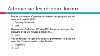 Attaque sur les réseaux locaux
 Écoute du réseau. Capturer le contenu des paquets qui ne
nous sont pas destinés.
 Tcpdump/wireshark
 sniff
 Usurpation d’adresses (IP et MAC). Forger et envoyer des
paquets avec une fausse adresse IP. . .
 dsniff
 Vol de session. Forger des paquets permettant la prise de
contrôle d’une connexion déjà établie.
 juggernaut
 hunt
 