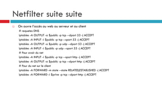 Netfilter suite suite
 On ouvre l’accès au web au serveur et au client
# requetes DNS
iptables -A OUTPUT -o $public -p tcp --dport 53 -j ACCEPT
iptables -A INPUT -i $public -p tcp --sport 53 -j ACCEPT
iptables -A OUTPUT -o $public -p udp --dport 53 -j ACCEPT
iptables -A INPUT -i $public -p udp --sport 53 -j ACCEPT
# Pour avoir du net
iptables -A INPUT -i $public -p tcp --sport http -j ACCEPT
iptables -A OUTPUT -o $public -p tcp --dport http -j ACCEPT
# Pour du net sur le client
iptables -A FORWARD -m state --state RELATED,ESTABLISHED -j ACCEPT
iptables -A FORWARD -i $prive -p tcp --dport http -j ACCEPT
 