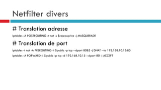 Netfilter divers
# Translation adresse
iptables -A POSTROUTING -t nat -s $reseauprive -j MASQUERADE
# Translation de port
iptables -t nat -A PREROUTING -i $public -p tcp --dport 8085 -j DNAT --to 192.168.10.15:80
iptables -A FORWARD -i $public -p tcp -d 192.168.10.15 --dport 80 -j ACCEPT
 