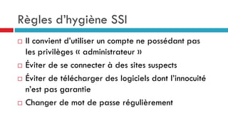 Règles d’hygiène SSI
 Il convient d’utiliser un compte ne possédant pas
les privilèges « administrateur »
 Éviter de se connecter à des sites suspects
 Éviter de télécharger des logiciels dont l’innocuité
n’est pas garantie
 Changer de mot de passe régulièrement
 