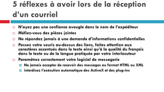 5 réflexes à avoir lors de la réception
d’un courriel
 N’ayez pas une confiance aveugle dans le nom de l’expéditeur
 Méfiez-vous des pièces jointes
 Ne répondez jamais à une demande d’informations confidentielles
 Passez votre souris au-dessus des liens, faites attention aux
caractères accentués dans le texte ainsi qu’à la qualité du français
dans le texte ou de la langue pratiquée par votre interlocuteur
 Paramétrez correctement votre logiciel de messagerie
 Ne jamais accepter de recevoir des messages au format HTML ou XML
 interdisez l’exécution automatique des ActiveX et des plug-ins
 