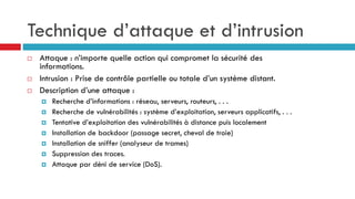 Technique d’attaque et d’intrusion
 Attaque : n’importe quelle action qui compromet la sécurité des
informations.
 Intrusion : Prise de contrôle partielle ou totale d’un système distant.
 Description d’une attaque :
 Recherche d’informations : réseau, serveurs, routeurs, . . .
 Recherche de vulnérabilités : système d’exploitation, serveurs applicatifs, . . .
 Tentative d’exploitation des vulnérabilités à distance puis localement
 Installation de backdoor (passage secret, cheval de troie)
 Installation de sniffer (analyseur de trames)
 Suppression des traces.
 Attaque par déni de service (DoS).
 
