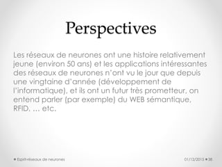 Perspectives
Les réseaux de neurones ont une histoire relativement
jeune (environ 50 ans) et les applications intéressantes
des réseaux de neurones n’ont vu le jour que depuis
une vingtaine d’année (développement de
l’informatique), et ils ont un futur très prometteur, on
entend parler (par exemple) du WEB sémantique,
RFID, … etc.
01/12/2015 38Esprit-réseaux de neurones
 