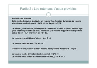 Méthode des volumes :
Cette méthode revient à calculer un volume V en fonction du temps. Le volume
stocké sera maximal quand : dV/dt = 0 ou dV1/dt = dV2/dt
Le temps t0 ainsi calculé, correspond à l’instant où le débit d’apport devient égal
(puis inférieur) au débit de fuite. A l’instant t, le volume d’apport de la superficie
active Sa est : V1 = h(t) ×Sa = i(t) × t × Sa.
Partie 2 : Les retenues d’eaux pluviales.
1
Le volume évacué Q jusqu’à t est : V2 = Q × t
Le volume à stocker est : V = V1 – V2
l’intensité d’une pluie de durée t dépend de la période de retour F : i=f(F,t)
La hauteur tombé à l’instant t est donc : h(t) = f(F,t) × t
Le volume d’eau tombé à l’instant t est V(t) =f(F,t) × C × S × t
 