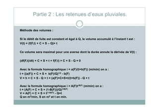 Méthode des volumes :
Si le débit de fuite est constant et égal à Q, le volume accumulé à l’instant t est :
V(t) = (f(F,t) × C × S – Q)× t
Ce volume sera maximal pour une averse dont la durée annule la dérivée de V(t) :
Partie 2 : Les retenues d’eaux pluviales.
(df(F,t)/dt) × C × S × t + f(F,t) × C × S - Q = 0
Avec la formule homographique i = a(F)/(t+b(F)) (m/min) on a :
t = ((a(F)) × C × S × b(F)/Q)1/2 - b(F)
V = h × C × S - Q × t = (a(F)×C×S×t/(t+b(F)) - Q × t
Avec la formule homographique i = A(F)t-B(F) (m/min) on a :
t = (A(F) × C × S × (1-B(F)))/Q)1/B(F)
V = A(F) × C × S × t(1-B(F)) - Q×t
Q en m3/min, S en m2 et t en min.
 