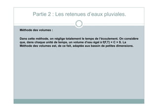 Méthode des volumes :
Dans cette méthode, on néglige totalement le temps de l’écoulement. On considère
que, dans chaque unité de temps, un volume d’eau égal à f(F,T) × C × S. La
Méthode des volumes est, de ce fait, adaptée aux bassin de petites dimensions.
Partie 2 : Les retenues d’eaux pluviales.
 