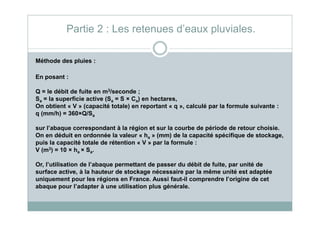 Méthode des pluies :
En posant :
Q = le débit de fuite en m3/seconde ;
Sa = la superficie active (Sa = S × Ca) en hectares,
On obtient « V » (capacité totale) en reportant « q », calculé par la formule suivante :
q (mm/h) = 360×Q/S
Partie 2 : Les retenues d’eaux pluviales.
q (mm/h) = 360×Q/Sa
sur l’abaque correspondant à la région et sur la courbe de période de retour choisie.
On en déduit en ordonnée la valeur « ha » (mm) de la capacité spécifique de stockage,
puis la capacité totale de rétention « V » par la formule :
V (m3) = 10 × ha × Sa.
Or, l’utilisation de l’abaque permettant de passer du débit de fuite, par unité de
surface active, à la hauteur de stockage nécessaire par la même unité est adaptée
uniquement pour les régions en France. Aussi faut-il comprendre l’origine de cet
abaque pour l’adapter à une utilisation plus générale.
 