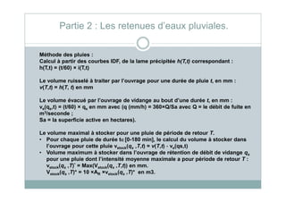 Méthode des pluies :
Calcul à partir des courbes IDF, de la lame précipitée h(T,t) correspondant :
h(T,t) = (t/60) × i(T,t)
Le volume ruisselé à traiter par l’ouvrage pour une durée de pluie t, en mm :
v(T,t) = h(T, t) en mm
Le volume évacué par l’ouvrage de vidange au bout d’une durée t, en mm :
Partie 2 : Les retenues d’eaux pluviales.
Le volume évacué par l’ouvrage de vidange au bout d’une durée t, en mm :
ve(qs,t) = (t/60) × qs en mm avec (q (mm/h) = 360×Q/Sa avec Q = le débit de fuite en
m3/seconde ;
Sa = la superficie active en hectares).
Le volume maximal à stocker pour une pluie de période de retour T.
• Pour chaque pluie de durée t∈∈∈∈[0-180 min], le calcul du volume à stocker dans
l’ouvrage pour cette pluie vstock(qs ,T,t) = v(T,t) - ve(qs,t)
• Volume maximum à stocker dans l’ouvrage de rétention de débit de vidange qs
pour une pluie dont l’intensité moyenne maximale a pour période de retour T :
vstock(qs ,T)* = Max(Vstock(qs ,T,t)) en mm.
Vstock(qs ,T)* = 10 ×AR ×vstock(qs ,T)* en m3.
 