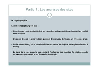 IV - Hydrographie :
Le milieu récepteur peut être :
• Un ruisseau, dont on doit définir les capacités et les conditions d’accueil en qualité
et en quantité.
Partie 1 : Les analyses des sites
• Un cours d’eau à régime variable passant d’un niveau d’étiage à un niveau de crue.
• Un lac ou un étang où la sensibilité due aux rejets est la plus forte (généralement à
éviter).
• Le bord de la mer avec, le cas échéant, l’influence des marrées (le rejet nécessite
un examen approfondi et un émissaire immergé).
 