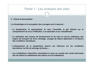 V - Climat et pluviométrie :
La climatologie et la conception des ouvrages sont à associer :
• La température, le rayonnement, le vent, l’humidité, le gel influent sur le
comportement du sol à l’infiltration, à la saturation et au ruissellement.
Partie 1 : Les analyses des sites
• La réalisation des travaux de terrassement et de mise en œuvre (utilisation des
engins de transport de terre, blindage, coulage de béton) dépendent à l’évidence
des conditions climatiques.
• L’abaissement de la température exerce une influence sur les conditions
épuratoires, les lits de séchage de boues….
• Les installations d’épuration nécessitent la prise en compte des vents dominants
afin de réduire le rabattement des odeurs sur les habitations.
 