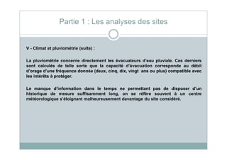 V - Climat et pluviométrie (suite) :
La pluviométrie concerne directement les évacuateurs d’eau pluviale. Ces derniers
sont calculés de telle sorte que la capacité d’évacuation corresponde au débit
d’orage d’une fréquence donnée (deux, cinq, dix, vingt ans ou plus) compatible avec
les intérêts à protéger.
Partie 1 : Les analyses des sites
Le manque d’information dans le temps ne permettant pas de disposer d’un
historique de mesure suffisamment long, on se réfère souvent à un centre
météorologique s’éloignant malheureusement davantage du site considéré.
 