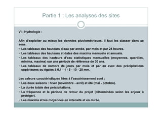 VI - Hydrologie :
Afin d’exploiter au mieux les données pluviométriques, il faut les classer dans ce
sens:
• Les tableaux des hauteurs d’eau par année, par mois et par 24 heures.
• Les tableaux des hauteurs et dates des maxima mensuels et annuels.
• Les tableaux des hauteurs d’eau statistiques mensuelles (moyennes, quartiles,
Partie 1 : Les analyses des sites
• Les tableaux des hauteurs d’eau statistiques mensuelles (moyennes, quartiles,
minima, maxima) sur une période de référence de 30 ans.
• Les tableaux de nombre de jours par mois et par an avec des précipitations
supérieures ou égales à 0,1 - 1 - 5 - 10 - 20 mm.
Les valeurs caractéristiques liées à l’assainissement sont :
• Les deux saisons : hiver (novembre - avril) et été (mai - octobre).
• La durée totale des précipitations.
• La fréquence et la période de retour du projet (déterminées selon les enjeux à
protéger).
• Les maxima et les moyennes en intensité et en durée.
 