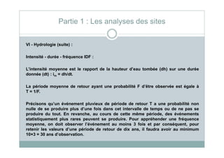VI - Hydrologie (suite) :
Intensité - durée - fréquence IDF :
L’intensité moyenne est le rapport de la hauteur d’eau tombée (dh) sur une durée
donnée (dt) : im = dh/dt.
Partie 1 : Les analyses des sites
La période moyenne de retour ayant une probabilité F d’être observée est égale à
T = 1/F.
Précisons qu’un événement pluvieux de période de retour T a une probabilité non
nulle de se produire plus d’une fois dans cet intervalle de temps ou de ne pas se
produire du tout. En revanche, au cours de cette même période, des événements
statistiquement plus rares peuvent se produire. Pour appréhender une fréquence
moyenne, on doit observer l’événement au moins 3 fois et par conséquent, pour
retenir les valeurs d’une période de retour de dix ans, il faudra avoir au minimum
10×3 = 30 ans d’observation.
 