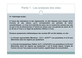 VI - Hydrologie (suite) :
A l’issue des estimations et des classements, on doit disposer pour chaque durée
d’averse dt, des valeurs im(t,T) correspondant aux périodes de retour
caractéristiques. Le choix de la période de retour est un compromis sachant que cela
ne sert à rien de dimensionner à l’amont du réseau avec une période de retour de 10
ou 20 ans si l’aval a un degré de protection inférieur à 5 ans.
Partie 1 : Les analyses des sites
ou 20 ans si l’aval a un degré de protection inférieur à 5 ans.
Plusieurs ajustements mathématiques des courbes IDF ont été réalisés, on cite :
• La formule exponentielle (Montana) : i(t,T) = A(T)t-B(T) Les paramètres A et B sont
déterminés selon les régions par ajustement.
• La formule homographique (Talbot) :i(t,T) = a(T)/(t+b(T)) Les paramètres A et B sont
déterminés selon les régions par ajustement. t est le temps depuis l’origine de
l’averse mis par l’eau jusqu’au point exutoire, appelé temps de concentration.
 