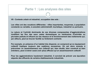 VII - Contexte urbain et industriel, occupation des sols :
Les villes ont des vocations différentes : villes importantes, moyennes, à population
constante ou variable, à caractère administratif, touristique, industriel ou portuaire.
La nature et l’activité dominante de ces diverses composantes d’agglomérations
modifient les flux des eaux usées domestiques ou résiduaires d’activités ou
Partie 1 : Les analyses des sites
modifient les flux des eaux usées domestiques ou résiduaires d’activités ou
pluviales pollués et influent sur les réseaux et le fonctionnement des traitements qui,
par ailleurs, peut se trouver facilité ou fortement contrarié.
Par exemple, en présence d’un habitat très dispersé, on comprend qu’un équipement
collectif implique toujours des sujétions excessives. On est alors amenés à
préconiser un assainissement non collectif qui, bien étudié, bien construit et bien
entretenu, peut s’avérer aussi (voir plus) efficace qu’un assainissement collectif.
Pour les agglomérations hautement industriel, il convient de prévoir une épuration
séparée des effluents de certains établissements industriels.
 