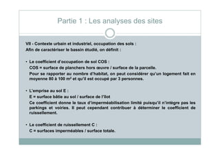 VII - Contexte urbain et industriel, occupation des sols :
Afin de caractériser le bassin étudié, on définit :
• Le coefficient d’occupation de sol COS :
COS = surface de planchers hors œuvre / surface de la parcelle.
Pour se rapporter au nombre d’habitat, on peut considérer qu’un logement fait en
moyenne 80 à 100 m2 et qu’il est occupé par 3 personnes.
Partie 1 : Les analyses des sites
moyenne 80 à 100 m2 et qu’il est occupé par 3 personnes.
• L’emprise au sol E :
E = surface bâtie au sol / surface de l’îlot
Ce coefficient donne le taux d’imperméabilisation limité puisqu’il n’intègre pas les
parkings et voiries. Il peut cependant contribuer à déterminer le coefficient de
ruissellement.
• Le coefficient de ruissellement C :
C = surfaces imperméables / surface totale.
 