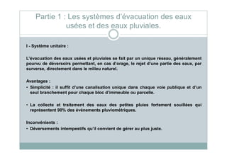 I - Système unitaire :
L’évacuation des eaux usées et pluviales se fait par un unique réseau, généralement
pourvu de déversoirs permettant, en cas d’orage, le rejet d’une partie des eaux, par
surverse, directement dans le milieu naturel.
Avantages :
Partie 1 : Les systèmes d’évacuation des eaux
usées et des eaux pluviales.
Avantages :
• Simplicité : il suffit d’une canalisation unique dans chaque voie publique et d’un
seul branchement pour chaque bloc d’immeuble ou parcelle.
• La collecte et traitement des eaux des petites pluies fortement souillées qui
représentent 90% des événements pluviométriques.
Inconvénients :
• Déversements intempestifs qu’il convient de gérer au plus juste.
 