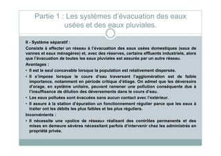 II - Système séparatif :
Consiste à affecter un réseau à l’évacuation des eaux usées domestiques (eaux de
vannes et eaux ménagères) et, avec des réserves, certains effluents industriels, alors
que l’évacuation de toutes les eaux pluviales est assurée par un autre réseau.
Avantages :
• Il est le seul concevable lorsque la population est relativement dispersée.
• Il s’impose lorsque le cours d’eau traversant l’agglomération est de faible
Partie 1 : Les systèmes d’évacuation des eaux
usées et des eaux pluviales.
• Il s’impose lorsque le cours d’eau traversant l’agglomération est de faible
importance, notamment en période critique d’étiage. On admet que les déversoirs
d’orage, en système unitaire, peuvent ramener une pollution conséquente due à
l’insuffisance de dilution des déversements dans le cours d’eau.
• Les eaux polluées sont évacuées sans aucun contact avec l’extérieur.
• Il assure à la station d’épuration un fonctionnement régulier parce que les eaux à
traiter ont les débits les plus faibles et les plus réguliers.
Inconvénients :
• Il nécessite une «police de réseau» réalisant des contrôles permanents et des
mises en demeure sévères nécessitant parfois d’intervenir chez les administrés en
propriété privée.
 