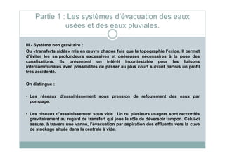 III - Système non gravitaire :
Ou «transferts aidés» mis en œuvre chaque fois que la topographie l’exige. Il permet
d’éviter les surprofondeurs excessives et onéreuses nécessaires à la pose des
canalisations. Ils présentent un intérêt incontestable pour les liaisons
intercommunales avec possibilités de passer au plus court suivant parfois un profil
très accidenté.
Partie 1 : Les systèmes d’évacuation des eaux
usées et des eaux pluviales.
On distingue :
• Les réseaux d’assainissement sous pression de refoulement des eaux par
pompage.
• Les réseaux d’assainissement sous vide : Un ou plusieurs usagers sont raccordés
gravitairement au regard de transfert qui joue le rôle de déversoir tampon. Celui-ci
assure, à travers une vanne, l’évacuation par aspiration des effluents vers la cuve
de stockage située dans la centrale à vide.
 