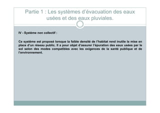IV - Système non collectif :
Ce système est proposé lorsque la faible densité de l’habitat rend inutile la mise en
place d’un réseau public. Il a pour objet d’assurer l’épuration des eaux usées par le
sol selon des modes compatibles avec les exigences de la santé publique et de
l’environnement.
Partie 1 : Les systèmes d’évacuation des eaux
usées et des eaux pluviales.
 