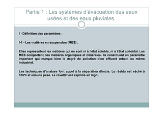 I - Définition des paramètres :
I-1 - Les matières en suspension (MES) :
Elles représentent les matières qui ne sont ni à l’état soluble, ni à l’état colloïdal. Les
MES comportent des matières organiques et minérales. Ils constituent un paramètre
important qui marque bien le degré de pollution d’un effluent urbain ou même
Partie 1 : Les systèmes d’évacuation des eaux
usées et des eaux pluviales.
important qui marque bien le degré de pollution d’un effluent urbain ou même
industriel.
Les techniques d’analyse font appel à la séparation directe. Le résidu est séché à
105°C et ensuite pesé. Le résultat est exprimé en mg/L.
 