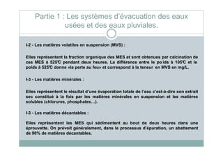 I-2 - Les matières volatiles en suspension (MVS) :
Elles représentent la fraction organique des MES et sont obtenues par calcination de
ces MES à 525°C pendant deux heures. La différence entre le po ids à 105°C et le
poids à 525°C donne «la perte au feu» et correspond à la teneur en MVS en mg/L.
I-3 - Les matières minérales :
Partie 1 : Les systèmes d’évacuation des eaux
usées et des eaux pluviales.
I-3 - Les matières minérales :
Elles représentent le résultat d’une évaporation totale de l’eau c’est-à-dire son extrait
sec constitué à la fois par les matières minérales en suspension et les matières
solubles (chlorures, phosphates…).
I-3 - Les matières décantables :
Elles représentent les MES qui sédimentent au bout de deux heures dans une
éprouvette. On prévoit généralement, dans le processus d’épuration, un abattement
de 90% de matières décantables.
 