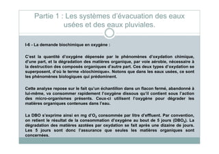 I-6 - La demande biochimique en oxygène :
C’est la quantité d’oxygène dépensée par le phénomènes d’oxydation chimique,
d’une part, et la dégradation des matières organique, par voie aérobie, nécessaire à
la destruction des composés organiques d’autre part. Ces deux types d’oxydation se
superposent, d’où le terme «biochimique». Notons que dans les eaux usées, ce sont
les phénomènes biologiques qui prédominent.
Partie 1 : Les systèmes d’évacuation des eaux
usées et des eaux pluviales.
les phénomènes biologiques qui prédominent.
Cette analyse repose sur le fait qu’un échantillon dans un flacon fermé, abandonné à
lui-même, va consommer rapidement l’oxygène dissous qu’il contient sous l’action
des micro-organismes présents. Ceux-ci utilisent l’oxygène pour dégrader les
matières organiques contenues dans l’eau.
La DBO s’exprime ainsi en mg d’O2 consommée par litre d’effluent. Par convention,
on retient le résultat de la consommation d’oxygène au bout de 5 jours (DBO5). La
dégradation des matières azotées par oxydation se fait après une dizaine de jours.
Les 5 jours sont donc l’assurance que seules les matières organiques sont
concernées.
 