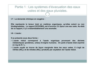 I-7 - La demande chimique en oxygène :
Elle représente la teneur total en matières organiques, qu’elles soient ou non
biodégradables. Le rapport DCO/DBO5 est d’environ 2 à 3pour une eau usée. Au-delà
de ce rapport, il y’a vraisemblablement une anomalie.
I-8 - L’azote :
Partie 1 : Les systèmes d’évacuation des eaux
usées et des eaux pluviales.
I-8 - L’azote :
Il se présente sous deux forme :
• L’azote réduit correspond à l’azote organique provenant des déchets
métaboliques (protéines, urées) d’origine humaine. On parle d’azote total exprimé
en mg de N / L.
• L’azote oxydé se trouve de façon marginale dans les eaux usées. Il s’agit de
nitrites (NO2
-) et de nitrates (NO3
-) produits par oxydation de l’azote réduit.
 