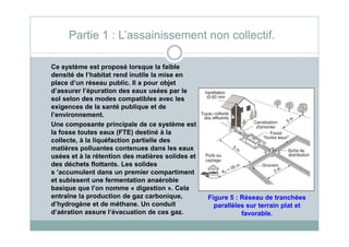 Ce système est proposé lorsque la faible
densité de l’habitat rend inutile la mise en
place d’un réseau public. Il a pour objet
d’assurer l’épuration des eaux usées par le
sol selon des modes compatibles avec les
exigences de la santé publique et de
l’environnement.
Une composante principale de ce système est
Partie 1 : L’assainissement non collectif.
Une composante principale de ce système est
la fosse toutes eaux (FTE) destiné à la
collecte, à la liquéfaction partielle des
matières polluantes contenues dans les eaux
usées et à la rétention des matières solides et
des déchets flottants. Les solides
s ’accumulent dans un premier compartiment
et subissent une fermentation anaérobie
basique que l’on nomme « digestion ». Cela
entraîne la production de gaz carbonique,
d’hydrogène et de méthane. Un conduit
d’aération assure l’évacuation de ces gaz.
Figure 5 : Réseau de tranchées
parallèles sur terrain plat et
favorable.
 