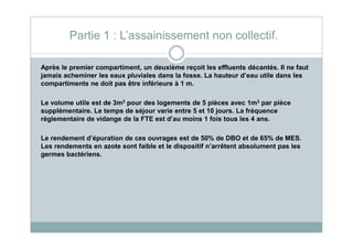 Après le premier compartiment, un deuxième reçoit les effluents décantés. Il ne faut
jamais acheminer les eaux pluviales dans la fosse. La hauteur d’eau utile dans les
compartiments ne doit pas être inférieure à 1 m.
Le volume utile est de 3m3 pour des logements de 5 pièces avec 1m3 par pièce
supplémentaire. Le temps de séjour varie entre 5 et 10 jours. La fréquence
réglementaire de vidange de la FTE est d’au moins 1 fois tous les 4 ans.
Partie 1 : L’assainissement non collectif.
Le rendement d’épuration de ces ouvrages est de 50% de DBO et de 65% de MES.
Les rendements en azote sont faible et le dispositif n’arrêtent absolument pas les
germes bactériens.
 