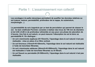 Les sondages à la pelle mécanique permettent de qualifier les données relatives au
sol (nature, texture, perméabilité, profondeur de la nappe, du substratum,
morphologie…).
La perméabilité du sol s’apprécie par un test de percolation qui permet de classer le
sol. Ce test «méthode Porchet» consiste à réaliser des trous de 150 mm de diamètre
et de 0,50 à 0,80 m de profondeur alimentés en eau pour une phase de saturation de
4 heures. Une fois le sol saturé, on peut mesurer l’absorption du sol et donc sa
Partie 1 : L’assainissement non collectif.
4 heures. Une fois le sol saturé, on peut mesurer l’absorption du sol et donc sa
perméabilité K. On distingue :
• Un sol à dominante argileuse (K<15mm/h), l’épandage dans le sol naturel n’est pas
réalisable : mise en place d’un filtre vertical.
• Un sol limoneux (15mm/h<K<30mm/h), l’épandage dans le sol naturel est réalisable
à l’aide de tranchées filtrantes.
• Un sol à dominante sableuse (30mm/h<K<500mm/h), l’épandage dans le sol naturel
est réalisable à l’aide de tranchées filtrantes ou lit filtrant.
• Un sol fissuré ou perméable (K>500mm/h), l’épandage dans le sol naturel n’est pas
réalisable.
 