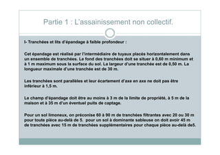 I- Tranchées et lits d’épandage à faible profondeur :
Cet épandage est réalisé par l’intermédiaire de tuyaux placés horizontalement dans
un ensemble de tranchées. Le fond des tranchées doit se situer à 0,60 m minimum et
à 1 m maximum sous la surface du sol. La largeur d’une tranchée est de 0,50 m. La
longueur maximale d’une tranchée est de 30 m.
Partie 1 : L’assainissement non collectif.
Les tranchées sont parallèles et leur écartement d’axe en axe ne doit pas être
inférieur à 1,5 m.
Le champ d’épandage doit être au moins à 3 m de la limite de propriété, à 5 m de la
maison et à 35 m d’un éventuel puits de captage.
Pour un sol limoneux, on préconise 60 à 90 m de tranchées filtrantes avec 20 ou 30 m
pour toute pièce au-delà de 5. pour un sol à dominante sableuse on doit avoir 45 m
de tranchées avec 15 m de tranchées supplémentaires pour chaque pièce au-delà de5.
 