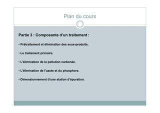 Partie 3 : Composante d’un traitement :
• Prétraitement et élimination des sous-produits.
• Le traitement primaire.
Plan du cours
• L’élimination de la pollution carbonée.
• L’élimination de l’azote et du phosphore.
• Dimensionnement d’une station d’épuration.
 