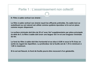 II- Filtre à sable vertical non drainé :
Le filtre à sable vertical non drainé reçoit les effluents prétraités. Du sable lavé se
substituant au sol naturel est utilisé comme système épurateur et le sol en place
comme moyen dispersant.
La surface minimale doit être de 25 m2 avec 5m2 supplémentaire par pièce principale
Partie 1 : L’assainissement non collectif.
La surface minimale doit être de 25 m avec 5m supplémentaire par pièce principale
au-delà de 5. la filtre à sable doit avoir une largeur de 5 m et une longueur minimale
de 4m.
Le fond du filtre à sable doit être horizontal et se situe à 0,90 m sous le fil d’eau en
sortie du regard de répartition. La profondeur de la fouille est de 1,10 m minimum à
1,60 m maximum.
Si le sol est fissuré, le fond de fouille pourra être recouvert d’un géotextile.
 