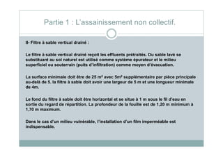 II- Filtre à sable vertical drainé :
Le filtre à sable vertical drainé reçoit les effluents prétraités. Du sable lavé se
substituant au sol naturel est utilisé comme système épurateur et le milieu
superficiel ou souterrain (puits d’infiltration) comme moyen d’évacuation.
La surface minimale doit être de 25 m2 avec 5m2 supplémentaire par pièce principale
Partie 1 : L’assainissement non collectif.
La surface minimale doit être de 25 m avec 5m supplémentaire par pièce principale
au-delà de 5. la filtre à sable doit avoir une largeur de 5 m et une longueur minimale
de 4m.
Le fond du filtre à sable doit être horizontal et se situe à 1 m sous le fil d’eau en
sortie du regard de répartition. La profondeur de la fouille est de 1,20 m minimum à
1,70 m maximum.
Dans le cas d’un milieu vulnérable, l’installation d’un film imperméable est
indispensable.
 