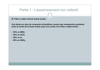 III- Filtre à sable vertical drainé (suite) :
Une étude sur plus de cinquante échantillons montre des rendements excellents
entre la sortie de la fosse toutes eaux et la sortie d’un filtre à sable drainé :
• 85% en MES,
• 94% en DCO,
Partie 1 : L’assainissement non collectif.
• 94% en DCO,
• 96% en N,
• 99% en DBO5.
 