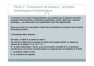 Partie 2 : Conception de réseaux : principes
hydrauliques fondamentaux.
La structure d’un réseau d’assainissement est complexe par la présence de points
singuliers (branchements, canalisations spécifiques, seuils, déversoirs, retenues,
stockages…) qui demandent une simplification pour être appréhendés.
Dans ce qui suit on va se limiter à l’étude des canalisations circulaires dans les états
principaux suivants :
I- Écoulement libre uniforme :
Données : le débit Q, la pente du radier Ir.
On cherche à déterminer la section S à partir de la relation S=Q/V. La vitesse se
calcule par la relation V = K × R 2/3 × Ir
½.
R : le rayon hydraulique = Sm/Pm ou Sm est la section mouillée et Pm le périmètre
mouillé (pour une section circulaire pleine ou à demi-section de diamètre D, R =D/4).
Ir : la pente du radier en m/m.
K : le coefficient de rugosité.
 
