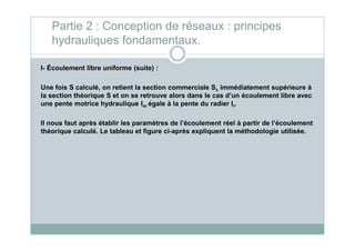 I- Écoulement libre uniforme (suite) :
Une fois S calculé, on retient la section commerciale Sc immédiatement supérieure à
la section théorique S et on se retrouve alors dans le cas d’un écoulement libre avec
une pente motrice hydraulique Im égale à la pente du radier Ir.
Il nous faut après établir les paramètres de l’écoulement réel à partir de l’écoulement
Partie 2 : Conception de réseaux : principes
hydrauliques fondamentaux.
Il nous faut après établir les paramètres de l’écoulement réel à partir de l’écoulement
théorique calculé. Le tableau et figure ci-après expliquent la méthodologie utilisée.
 