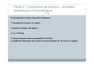 IV- Écoulement à travers des points singuliers :
1- Écoulement à travers un regard :
La perte de charge J est égale à :
J = k × V2/(2×g)
Partie 2 : Conception de réseaux : principes
hydrauliques fondamentaux.
J = ki × V2/(2×g)
V vitesse moyenne dans la canalisation d’arrivée;
ki coefficient dépendant de la nature du point singulier (ki =0,1 pour un regard).
 