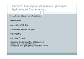 3- écoulement à travers les bifurcations :
J = (k×V2)/(2×g)
avec k = (1 – De
2 / ∑∑∑∑ Ds
2)
4- écoulement à travers les grilles :
Partie 2 : Conception de réseaux : principes
hydrauliques fondamentaux.
4- écoulement à travers les grilles :
J = (k×V2)/(2×g)
k = ββββ × (e/b)4/3 × sinθθθθ
e épaisseur des barreaux face à l’écoulement.
b espace libre entre deux barreaux.
θθθθ Inclinaison de la grille par rapport au flux entrant.
 